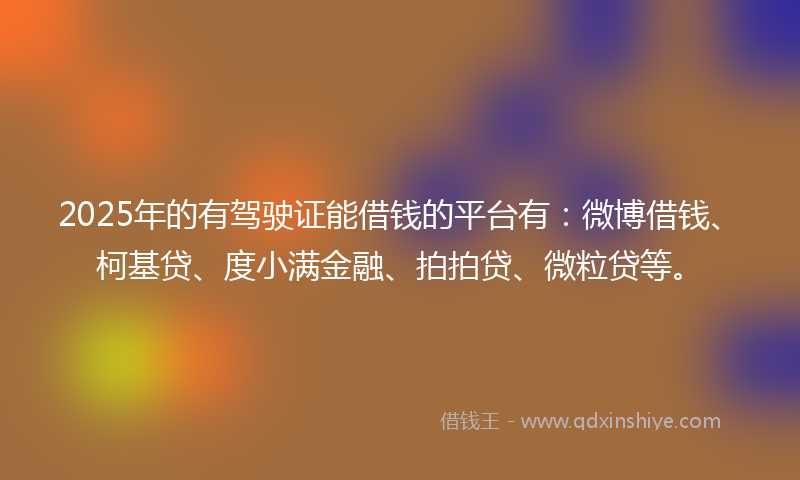 2025年的有驾驶证能借钱的平台有：微博借钱、柯基贷、度小满金融、拍拍贷、微粒贷等。