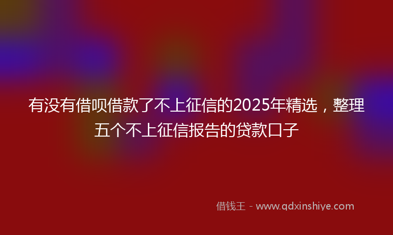 有没有借呗借款了不上征信的2025年精选，整理五个不上征信报告的贷款口子