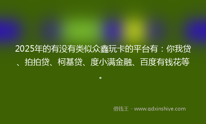 2025年的有没有类似众鑫玩卡的平台有：你我贷、拍拍贷、柯基贷、度小满金融、百度有钱花等。