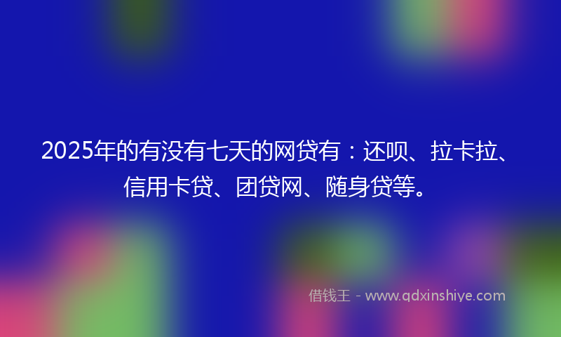 2025年的有没有七天的网贷有：还呗、拉卡拉、信用卡贷、团贷网、随身贷等。