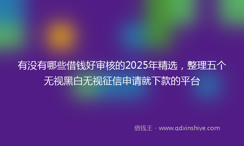 有没有哪些借钱好审核的2025年精选，整理五个无视黑白无视征信申请就下款的平台