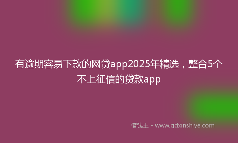 有逾期容易下款的网贷app2025年精选，整合5个不上征信的贷款app