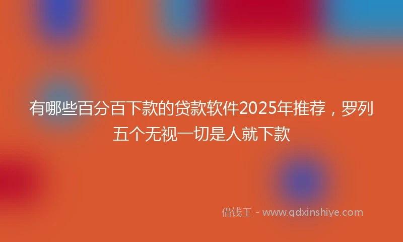 有哪些百分百下款的贷款软件2025年推荐，罗列五个无视一切是人就下款
