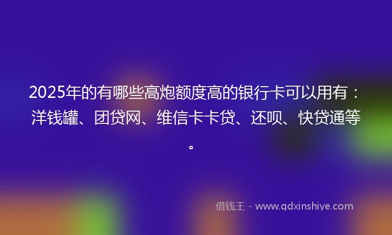 2025年的有哪些高炮额度高的银行卡可以用有：洋钱罐、团贷网、维信卡卡贷、还呗、快贷通等。