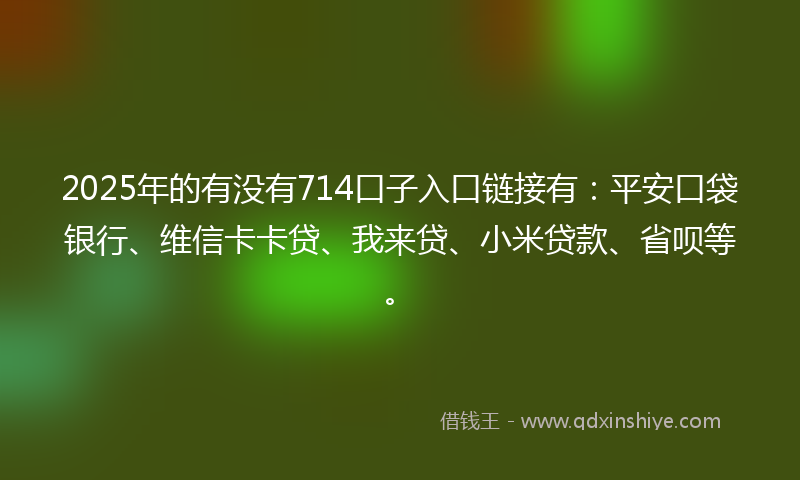 2025年的有没有714口子入口链接有：平安口袋银行、维信卡卡贷、我来贷、小米贷款、省呗等。