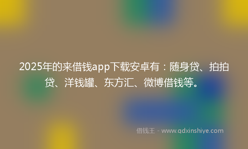 2025年的来借钱app下载安卓有：随身贷、拍拍贷、洋钱罐、东方汇、微博借钱等。