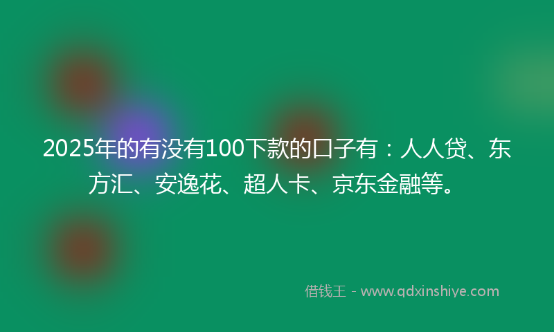 2025年的有没有100下款的口子有：人人贷、东方汇、安逸花、超人卡、京东金融等。