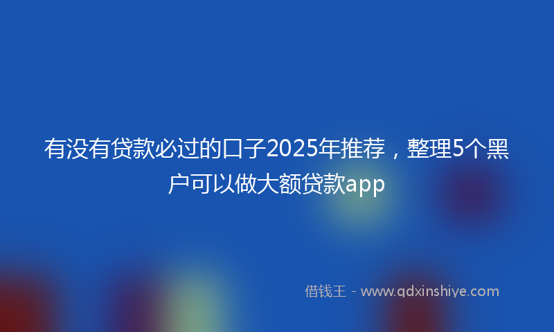 有没有贷款必过的口子2025年推荐，整理5个黑户可以做大额贷款app
