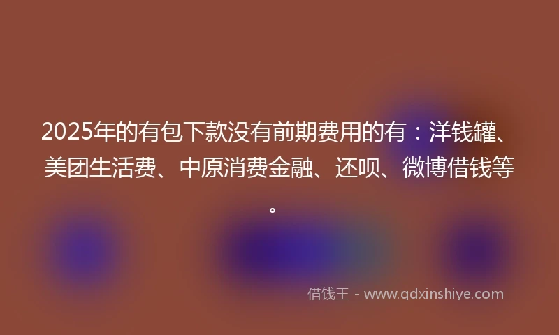 2025年的有包下款没有前期费用的有：洋钱罐、美团生活费、中原消费金融、还呗、微博借钱等。