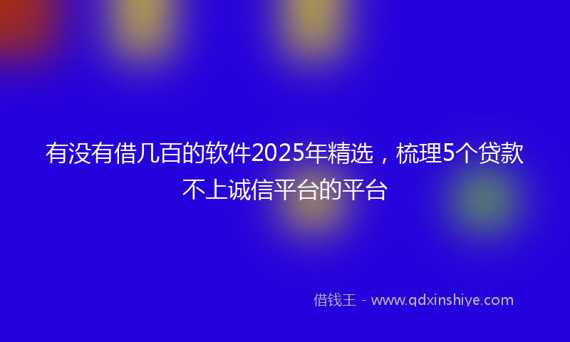 有没有借几百的软件2025年精选，梳理5个贷款不上诚信平台的平台