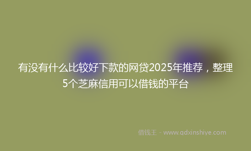 有没有什么比较好下款的网贷2025年推荐，整理5个芝麻信用可以借钱的平台