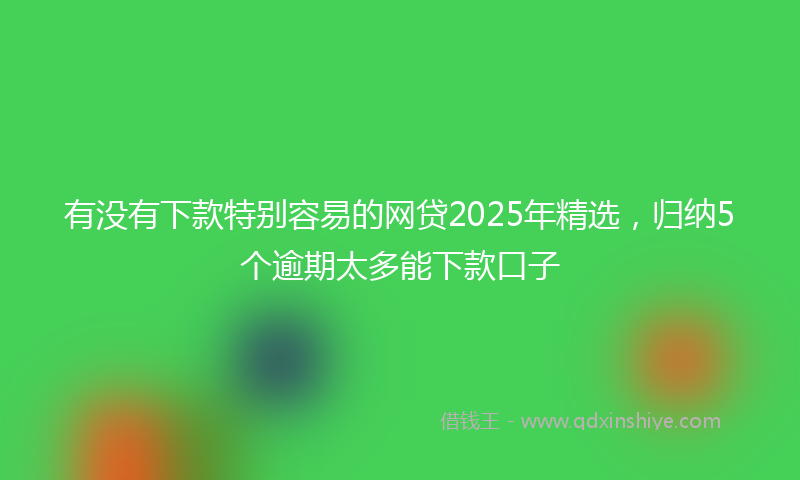 有没有下款特别容易的网贷2025年精选，归纳5个逾期太多能下款口子