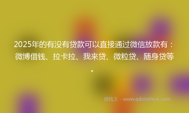 2025年的有没有贷款可以直接通过微信放款有：微博借钱、拉卡拉、我来贷、微粒贷、随身贷等。