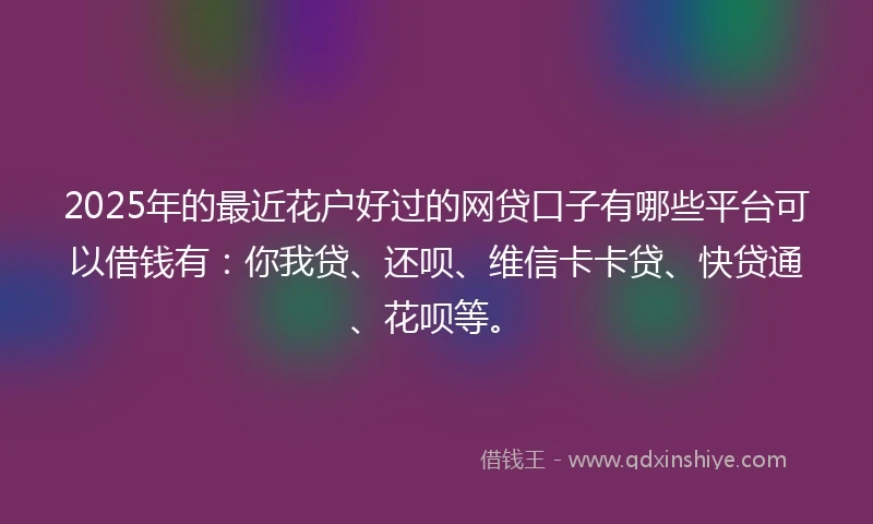 2025年的最近花户好过的网贷口子有哪些平台可以借钱有：你我贷、还呗、维信卡卡贷、快贷通、花呗等。