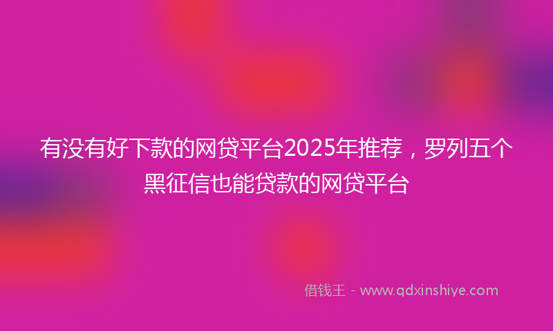 有没有好下款的网贷平台2025年推荐，罗列五个黑征信也能贷款的网贷平台