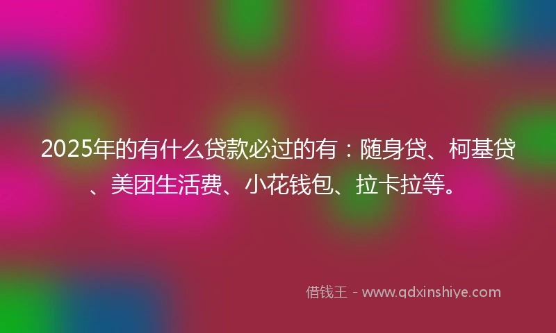 2025年的有什么贷款必过的有：随身贷、柯基贷、美团生活费、小花钱包、拉卡拉等。