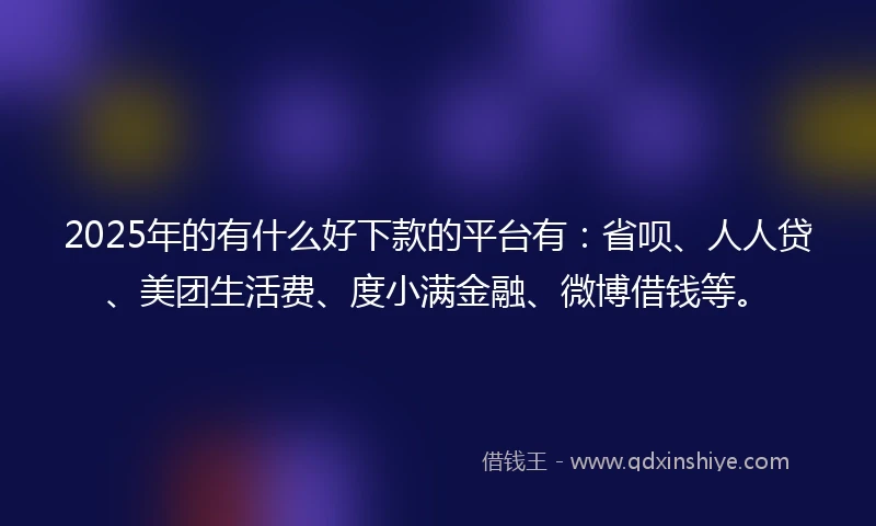2025年的有什么好下款的平台有：省呗、人人贷、美团生活费、度小满金融、微博借钱等。