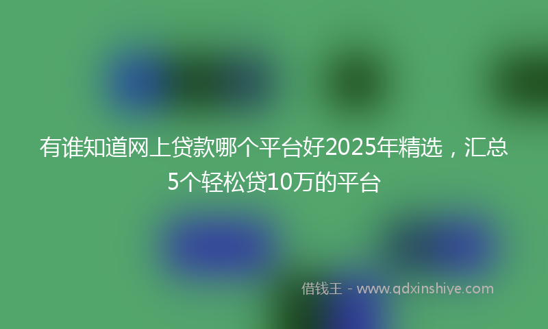 有谁知道网上贷款哪个平台好2025年精选，汇总5个轻松贷10万的平台