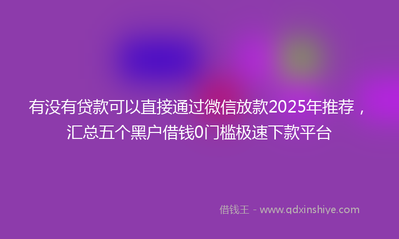 有没有贷款可以直接通过微信放款2025年推荐，汇总五个黑户借钱0门槛极速下款平台