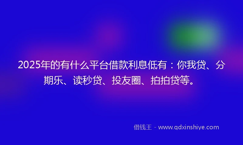 2025年的有什么平台借款利息低有：你我贷、分期乐、读秒贷、投友圈、拍拍贷等。