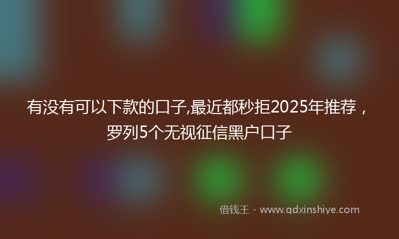 有没有可以下款的口子,最近都秒拒2025年推荐，罗列5个无视征信黑户口子