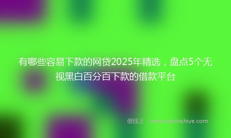 有哪些容易下款的网贷2025年精选，盘点5个无视黑白百分百下款的借款平台