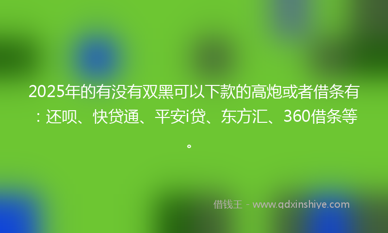 2025年的有没有双黑可以下款的高炮或者借条有：还呗、快贷通、平安i贷、东方汇、360借条等。