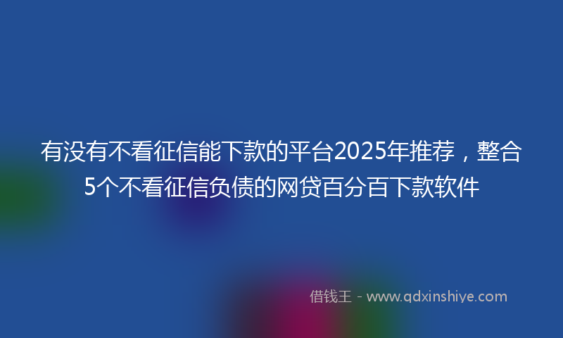 有没有不看征信能下款的平台2025年推荐，整合5个不看征信负债的网贷百分百下款软件