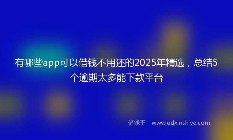 有哪些app可以借钱不用还的2025年精选，总结5个逾期太多能下款平台