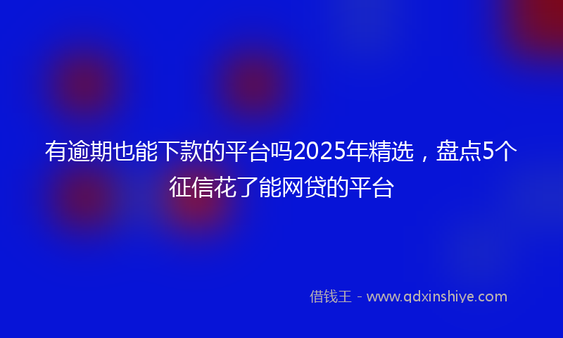 有逾期也能下款的平台吗2025年精选，盘点5个征信花了能网贷的平台