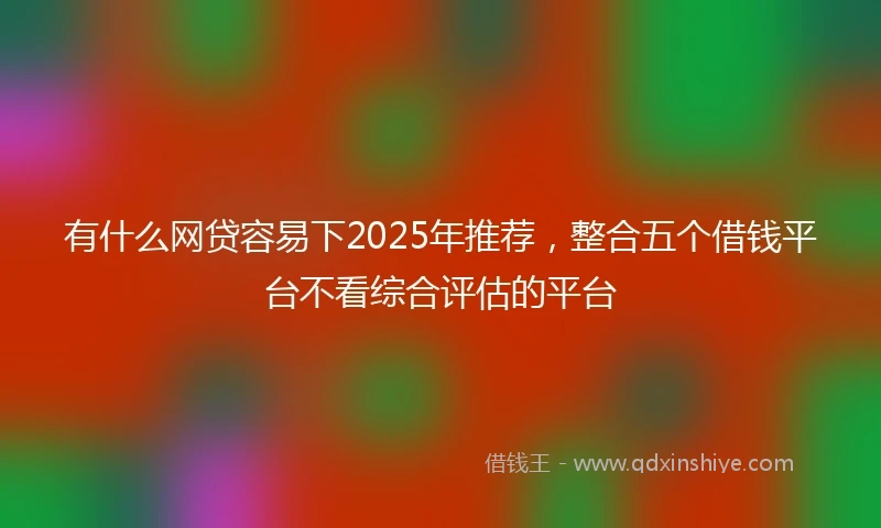 有什么网贷容易下2025年推荐,整合五个借钱平台不看综合评估的平台