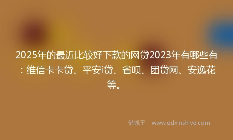 2025年的最近比较好下款的网贷2023年有哪些有：维信卡卡贷、平安i贷、省呗、团贷网、安逸花等。