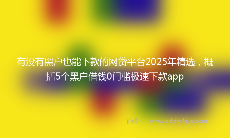 有没有黑户也能下款的网贷平台2025年精选，概括5个黑户借钱0门槛极速下款app