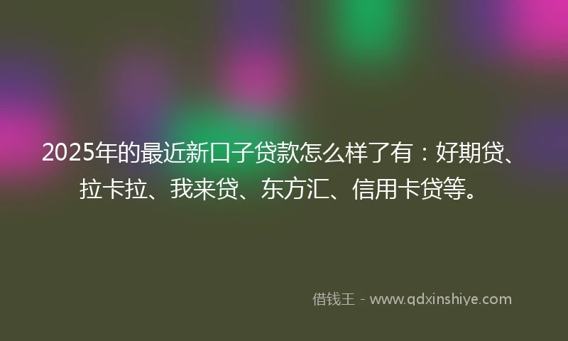 2025年的最近新口子贷款怎么样了有：好期贷、拉卡拉、我来贷、东方汇、信用卡贷等。