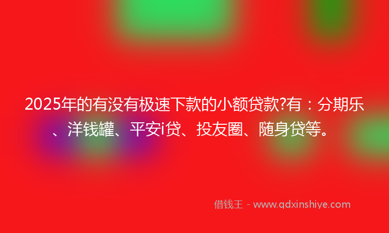 2025年的有没有极速下款的小额贷款?有：分期乐、洋钱罐、平安i贷、投友圈、随身贷等。