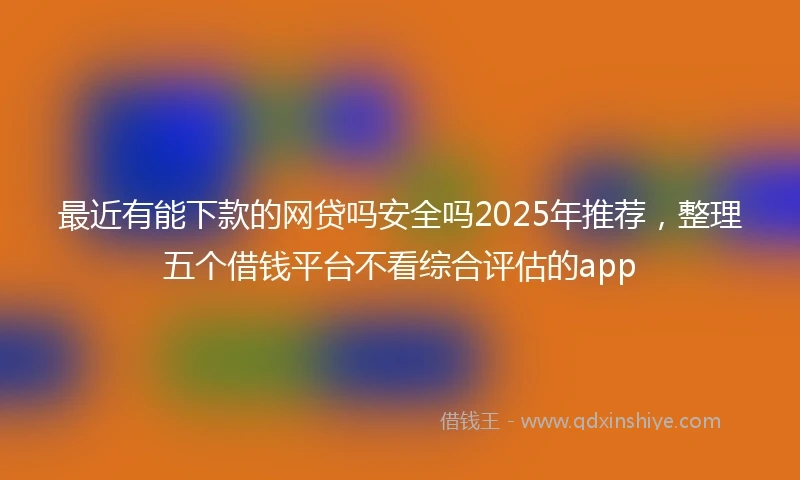最近有能下款的网贷吗安全吗2025年推荐，整理五个借钱平台不看综合评估的app