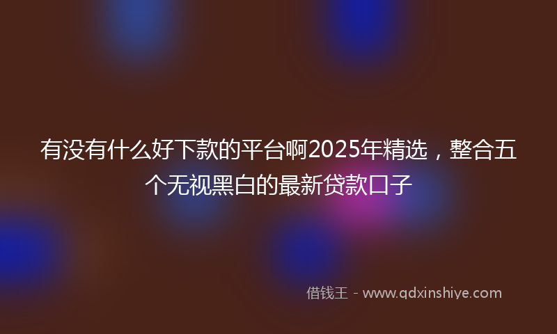 有没有什么好下款的平台啊2025年精选，整合五个无视黑白的最新贷款口子