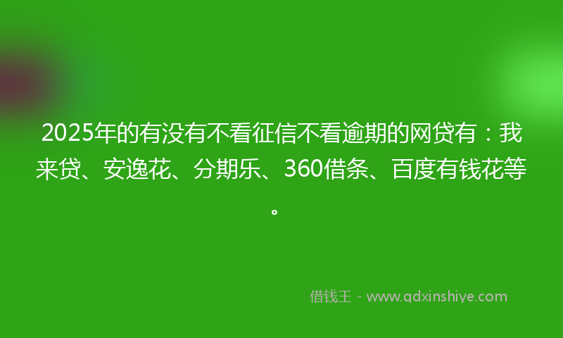 2025年的有没有不看征信不看逾期的网贷有：我来贷、安逸花、分期乐、360借条、百度有钱花等。