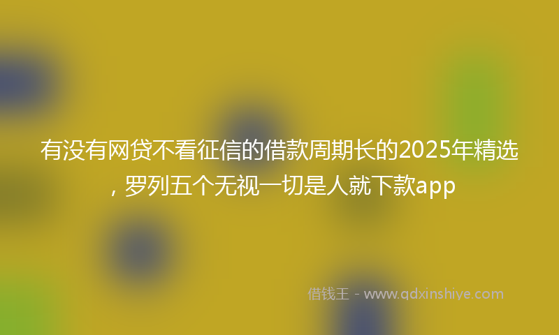 有没有网贷不看征信的借款周期长的2025年精选，罗列五个无视一切是人就下款app