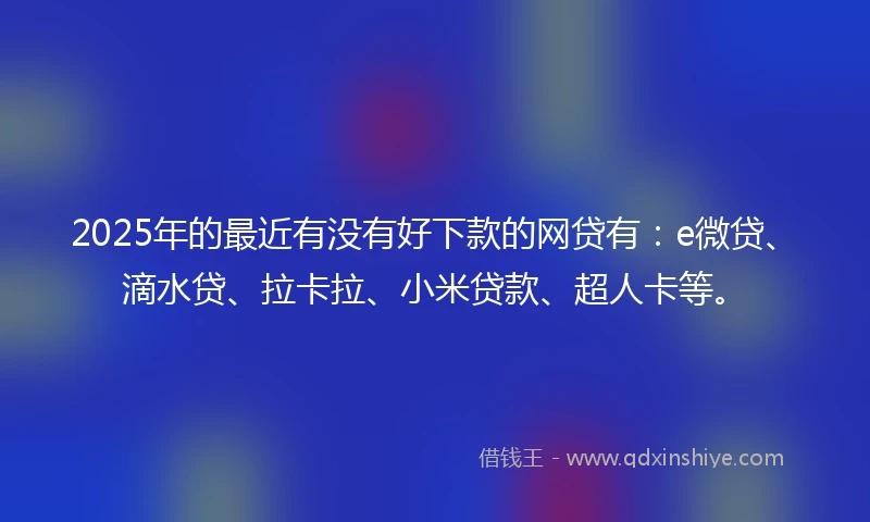 2025年的最近有没有好下款的网贷有：e微贷、滴水贷、拉卡拉、小米贷款、超人卡等。