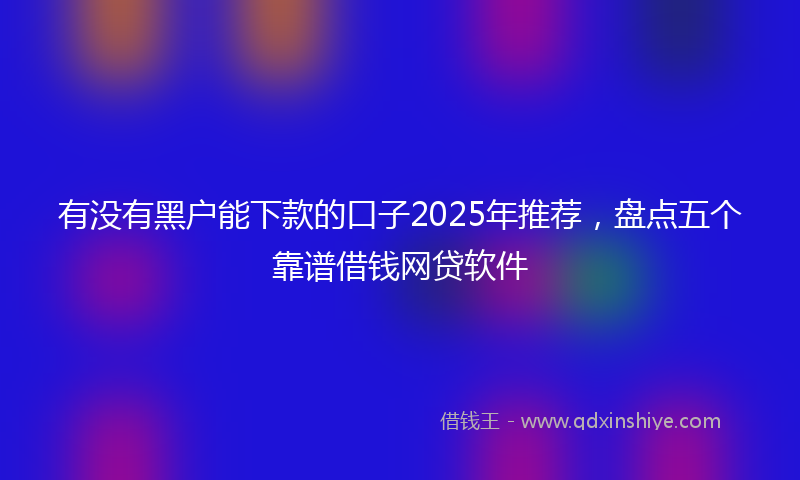 有没有黑户能下款的口子2025年推荐，盘点五个靠谱借钱网贷软件
