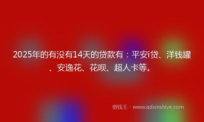 2025年的有没有14天的贷款有：平安i贷、洋钱罐、安逸花、花呗、超人卡等。
