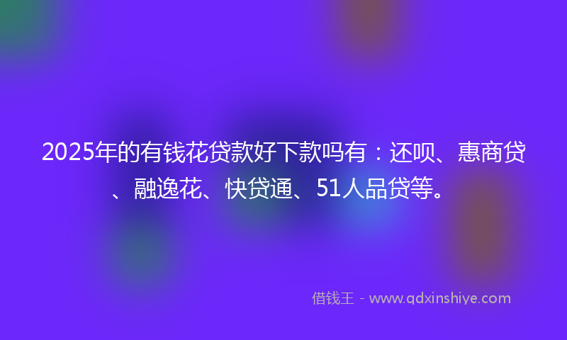 2025年的有钱花贷款好下款吗有:还呗、惠商贷、融逸花、快贷通、51人品贷等。
