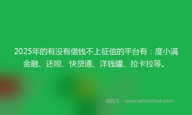 2025年的有没有借钱不上征信的平台有：度小满金融、还呗、快贷通、洋钱罐、拉卡拉等。