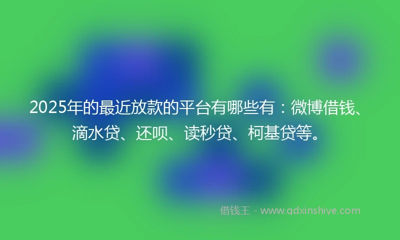 2025年的最近放款的平台有哪些有：微博借钱、滴水贷、还呗、读秒贷、柯基贷等。