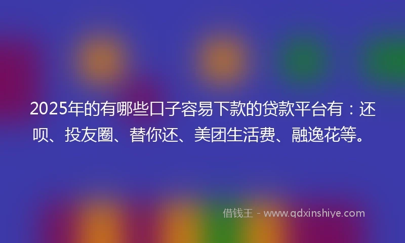 2025年的有哪些口子容易下款的贷款平台有：还呗、投友圈、替你还、美团生活费、融逸花等。