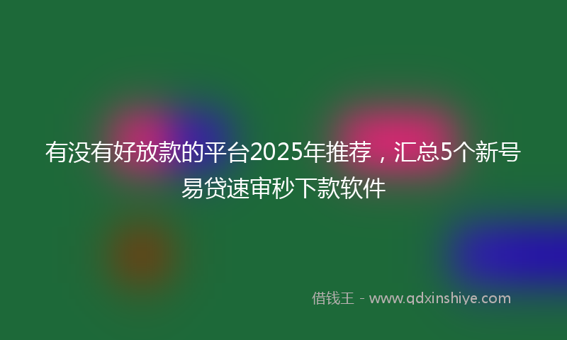有没有好放款的平台2025年推荐，汇总5个新号易贷速审秒下款软件