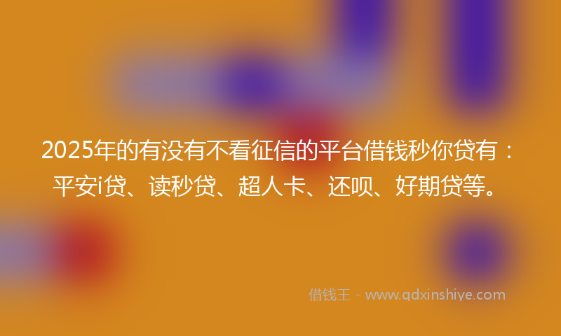 2025年的有没有不看征信的平台借钱秒你贷有：平安i贷、读秒贷、超人卡、还呗、好期贷等。