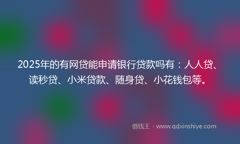 2025年的有网贷能申请银行贷款吗有：人人贷、读秒贷、小米贷款、随身贷、小花钱包等。