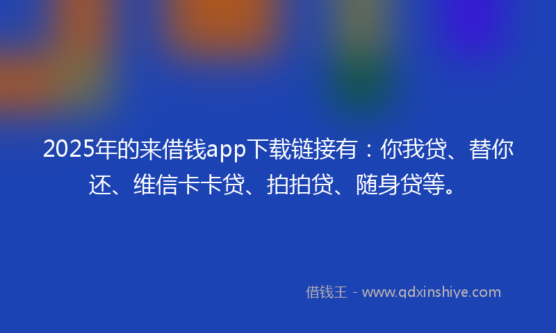 2025年的来借钱app下载链接有：你我贷、替你还、维信卡卡贷、拍拍贷、随身贷等。